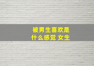 被男生喜欢是什么感觉 女生